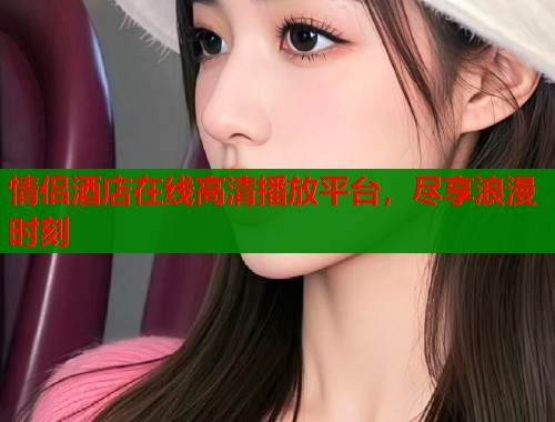 情侣酒店在线高清播放平台,尽享浪漫时刻 情侣酒店在线高清播放平台,尽享浪漫时刻