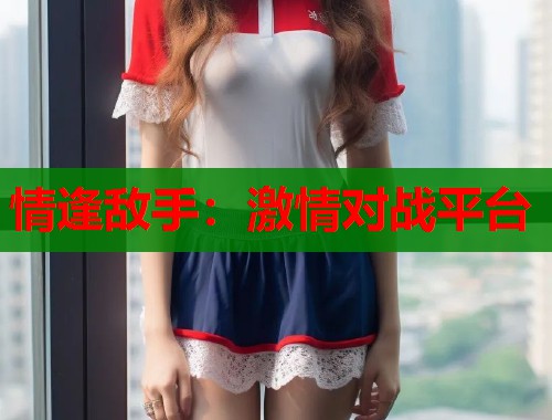 情逢敌手：激情对战平台