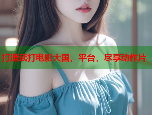 打造武打电影大国，平台，尽享动作片