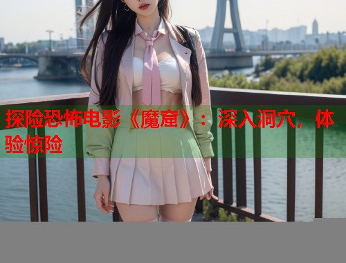 探险恐怖电影《魔窟》:深入洞穴,体验惊险 探险恐怖电影《魔窟》:深入洞穴,体验惊险