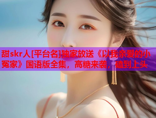甜skr人[平台名]独家放送《以我亲爱的小冤家》国语版全集，高糖来袭，磕到上头