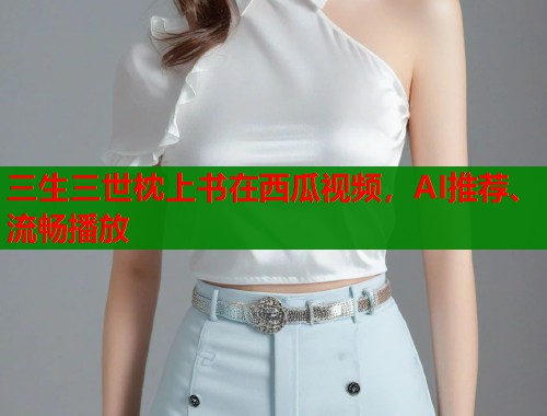 三生三世枕上书在西瓜视频，AI推荐、流畅播放