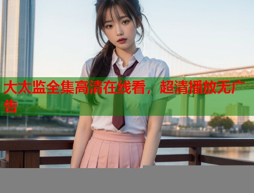大太监全集高清在线看，超清播放无广告