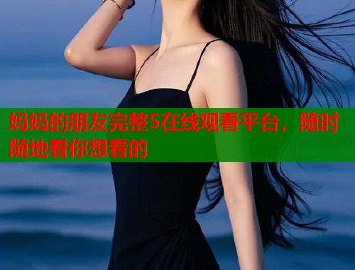 妈妈的朋友完整5在线观看平台,随时随地看你想看的 妈妈的朋友完整5在线观看平台,随时随地看你想看的