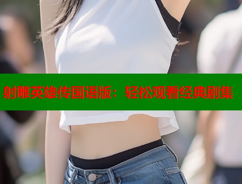 射雕英雄传国语版:轻松观看经典剧集 射雕英雄传国语版:轻松观看经典剧集