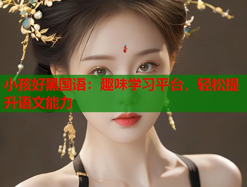 小孩好黑国语:趣味学习平台,轻松提升语文能力 小孩好黑国语:趣味学习平台,轻松提升语文能力