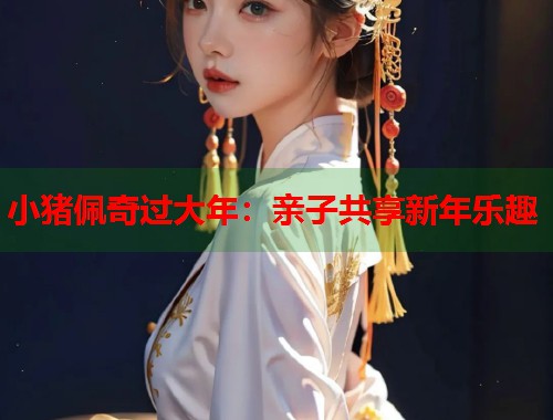 小猪佩奇过大年:亲子共享新年乐趣 小猪佩奇过大年:亲子共享新年乐趣