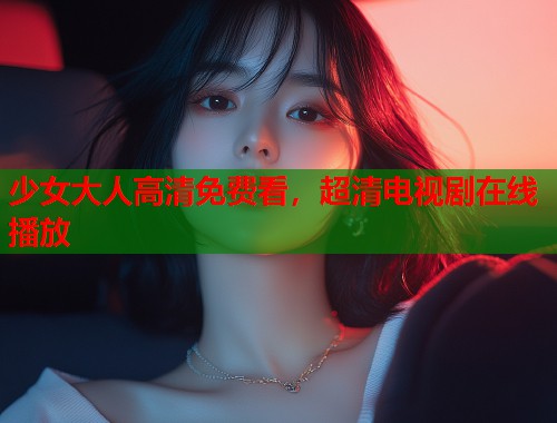少女大人高清免费看,超清电视剧在线播放 少女大人高清免费看,超清电视剧在线播放