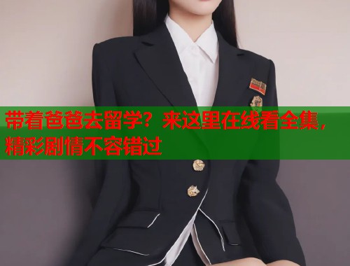 带着爸爸去留学？来这里在线看全集，精彩剧情不容错过